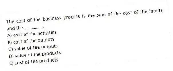 The cost of the business process is the sum of the cost of the inputs and the ________.
A) cost of the activities
B) cost of the outputs
C) value of the outputs
D) value of the products
E) cost of the products