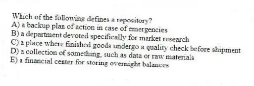 Which of the following defines a repository?
A) a backup plan of action in case of emergencies
B) a department devoted specifically for market research
C) a place where finished goods undergo a quality check before shipment
D) a collection of something, such as data or raw materials
E) a financial center for storing overnight balances