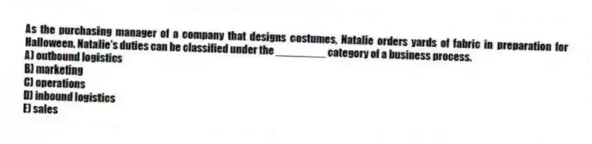 As the purchasing manager of a company that designs costumes, Natalie orders yards of fabric in preparation for Halloween. Natalie's duties can be classified under the ________ category of a business process.
A) outbound logistics
B) marketing
C) operations
D) inbound logistics
E) sales