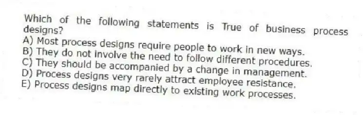 Which of the following statements is True of business process designs?
A) Most process designs require people to work in new ways.
B) They do not involve the need to follow different procedures.
C) They should be accompanied by a change in management.
D) Process designs very rarely attract employee resistance.
E) Process designs map directly to existing work processes.