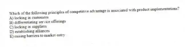 Which of the following principles of competitive advantage is associated with product implementations?
A) locking in customers
B) differentiating service offerings
C) locking in suppliers
D) establishing alliances
E) raising barriers to market entry