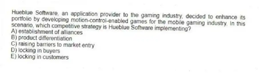Hueblue Software, an application provider to the gaming industry, decided to enhance its portfolio by developing motion-control-enabled games for the mobile gaming industry. In this scenario, which competitive strategy is Hueblue Software implementing?
A) establishment of alliances
B) product differentiation
C) raising barriers to market entry
D) locking in buyers
E) locking in customers