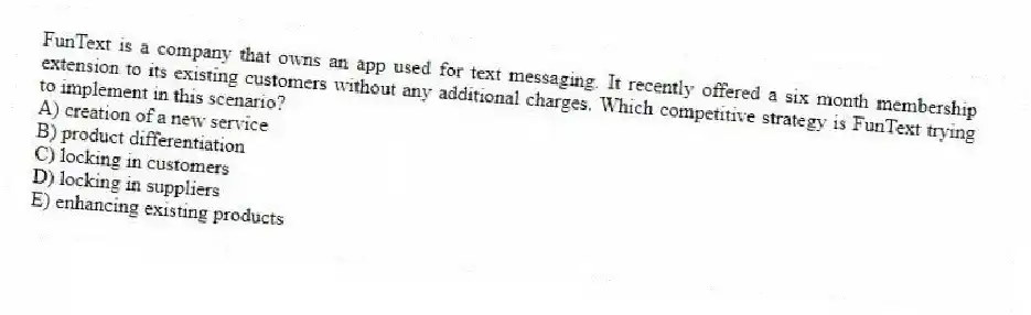 FunText is a company that owns an app used for text messaging. It recently offered a six month membership extension to its existing customers without any additional charges. Which competitive strategy is FunText trying to implement in this scenario?
A) creation of a new service
B) product differentiation
C) locking in customers
D) locking in suppliers
E) enhancing existing products