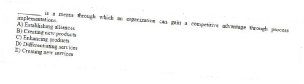 ________ is a means through which an organization can gain a competitive advantage through process implementations.
A) Establishing alliances
B) Creating new products
C) Enhancing products
D) Differentiating services
E) Creating new services