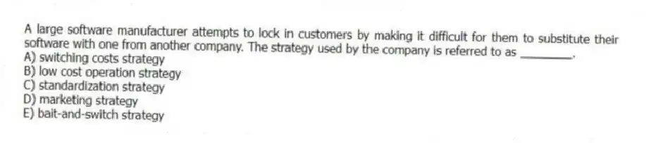 A large software manufacturer attempts to lock in customers by making it difficult for them to substitute their software with one from another company. The strategy used by the company is referred to as ________.
A) switching costs strategy
B) low cost operation strategy
C) standardization strategy
D) marketing strategy
E) bait-and-switch strategy