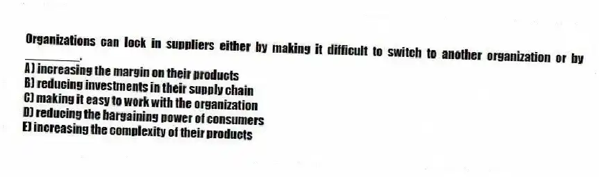 Organizations can lock in suppliers either by making it difficult to switch to another organization or by ________.
A) increasing the margin on their products
B) reducing investments in their supply chain
C) making it easy to work with the organization
D) reducing the bargaining power of consumers
E) increasing the complexity of their products