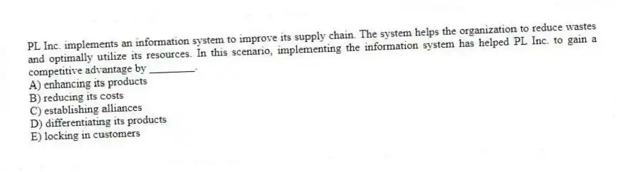 PL Inc. implements an information system to improve its supply chain. The system helps the organization to reduce wastes and optimally utilize its resources. In this scenario, implementing the information system has helped PL Inc. to gain a competitive advantage by ________.
A) enhancing its products
B) reducing its costs
C) establishing alliances
D) differentiating its products
E) locking in customers