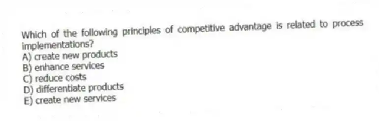 Which of the following principles of competitive advantage is related to process implementations?
A) create new products
B) enhance services
C) reduce costs
D) differentiate products
E) create new services