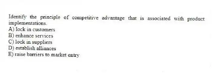 Identify the principle of competitive advantage that is associated with product implementations.
A) lock in customers
B) enhance services
C) lock in suppliers
D) establish alliances
E) raise barriers to market entry
