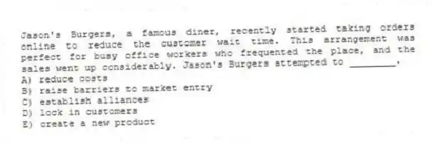 Jason's Burgers, a famous diner, recently started taking orders online to reduce the customer wait time. This arrangement was perfect for busy office workers who frequented the place, and the sales went up considerably. Jason's Burgers attempted to ________.
A) reduce costs
B) raise barriers to market entry
C) establish alliances
D) lock in customers
E) create a new product