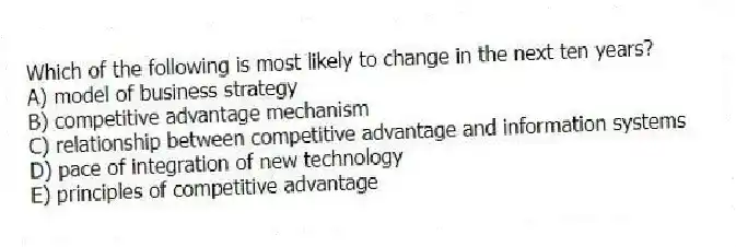 Which of the following is most likely to change in the next ten years?
A) model of business strategy
B) competitive advantage mechanism
C) relationship between competitive advantage and information systems
D) pace of integration of new technology
E) principles of competitive advantage