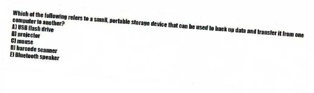 Which of the following refers to a small, portable storage device that can be used to back up data and transfer it from one computer to another?
A) USB flash drive
B) projector
C) mouse
D) barcode scanner
E) Bluetooth speaker