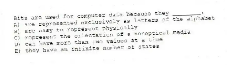 Bits are used for computer data because they ________.
A) are represented exclusively as letters of the alphabet
B) are easy to represent physically
C) represent the orientation of a nonoptical media
D) can have more than two values at a time
E) they have an infinite number of states