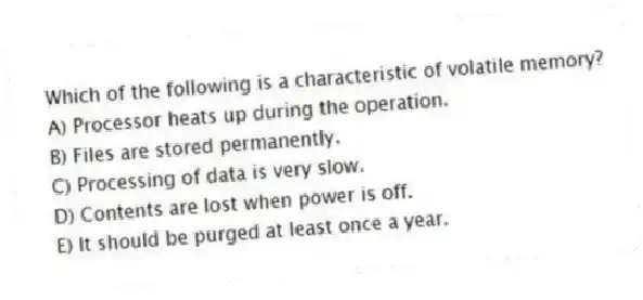 Which of the following is a characteristic of volatile memory?
A) Processor heats up during the operation.
B) Files are stored permanently.
C) Processing of data is very slow.
D) Contents are lost when power is off.
E) It should be purged at least once a year.