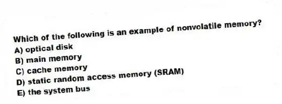 Which of the following is an example of nonvolatile memory?
A) optical disk
B) main memory
C) cache memory
D) static random access memory (SRAM)
E) the system bus