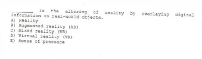 ________ is the altering of reality by overlaying digital information on real-world objects.
A) Reality
B) Augmented reality (AR)
C) Mixed reality (MR)
D) Virtual reality (VR)
E) Sense of presence