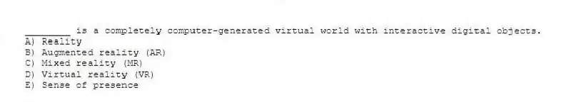 ________ is a completely computer-generated virtual world with interactive digital objects.
A) Reality
B) Augmented reality (AR)
C) Mixed reality (MR)
D) Virtual reality (VR)
E) Sense of presence