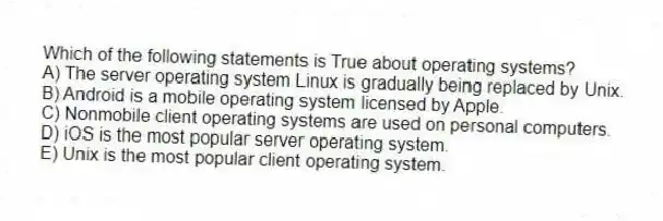 Which of the following statements is True about operating systems?
A) The server operating system Linux is gradually being replaced by Unix.
B) Android is a mobile operating system licensed by Apple.
C) Nonmobile client operating systems are used on personal computers.
D) iOS is the most popular server operating system.
E) Unix is the most popular client operating system.