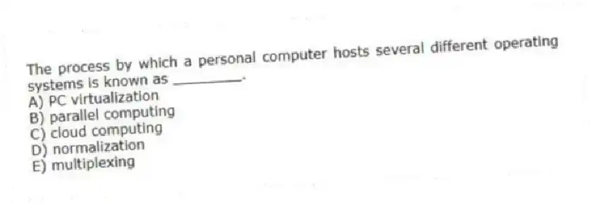 The process by which a personal computer hosts several different operating systems is known as ________.
A) PC virtualization
B) parallel computing
C) cloud computing
D) normalization
E) multiplexing