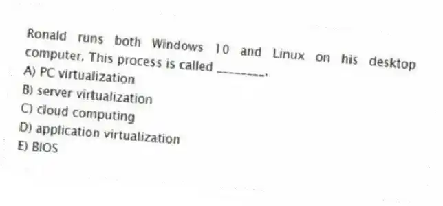 Ronald runs both Windows 10 and Linux on his desktop computer. This process is called ________.
A) PC virtualization
B) server virtualization
C) cloud computing
D) application virtualization
E) BIOS