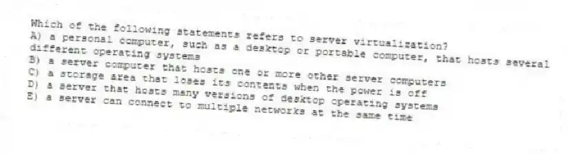 Which of the following statements refers to server virtualization?
A) a personal computer, such as a desktop or portable computer, that hosts several different operating systems
B) a server computer that hosts one or more other server computers
C) a storage area that loses its contents when the power is off
D) a server that hosts many versions of desktop operating systems
E) a server can connect to multiple networks at the same time