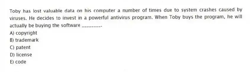 Toby has lost valuable data on his computer a number of times due to system crashes caused by viruses. He decides to invest in a powerful antivirus program. When Toby buys the program, he will actually be buying the software ________.
A) copyright
B) trademark
C) patent
D) license
E) code