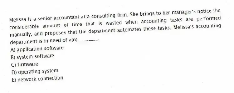 Melissa is a senior accountant at a consulting firm. She brings to her manager's notice the considerable amount of time that is wasted when accounting tasks are performed manually, and proposes that the department automates these tasks. Melissa's accounting department is in need of a(n) ________.
A) application software
B) system software
C) firmware
D) operating system
E) network connection