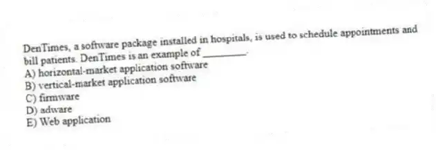 DenTimes, a software package installed in hospitals, is used to schedule appointments and bill patients. DenTimes is an example of ________.
A) horizontal-market application software
B) vertical-market application software
C) firmware
D) adware
E) Web application
