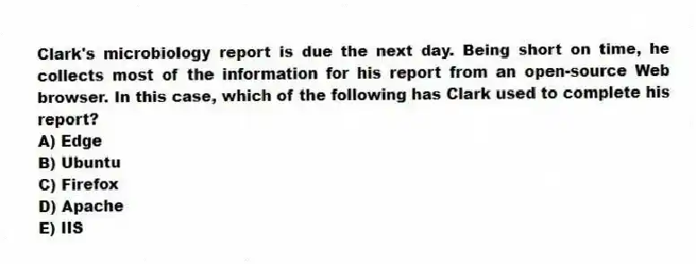 Clark's microbiology report is due the next day. Being short on time, he collects most of the information for his report from an open-source Web browser. In this case, which of the following has Clark used to complete his report?
A) Edge
B) Ubuntu
C) Firefox
D) Apache
E) IIS