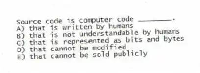 Source code is computer code ________.
A) that is written by humans
B) that is not understandable by humans
C) that is represented as bits and bytes
D) that cannot be modified
E) that cannot be sold publicly