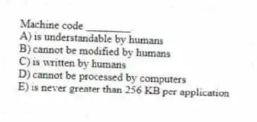 Machine code ________.
A) is understandable by humans
B) cannot be modified by humans
C) is written by humans
D) cannot be processed by computers
E) is never greater than 256 KB per application