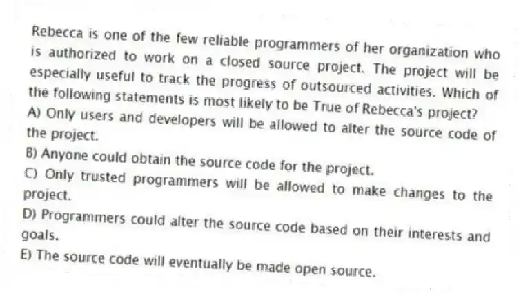 Rebecca is one of the few reliable programmers of her organization who is authorized to work on a closed source project. The project will be especially useful to track the progress of outsourced activities. Which of the following statements is most likely to be True of Rebecca's project?
A) Only users and developers will be allowed to alter the source code of the project.
B) Anyone could obtain the source code for the project.
C) Only trusted programmers will be allowed to make changes to the project.
D) Programmers could alter the source code based on their interests and goals.
E) The source code will eventually be made open source.