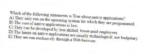 Which of the following statements is True about native applications?
A) They only run on the operating system for which they are programmed.
B) The cost of native applications is low.
C) They can be developed by less skilled, lesser-paid employees.
D) The limits on native applications are usually technological, not budgetary.
E) They are run exclusively through a Web browser.