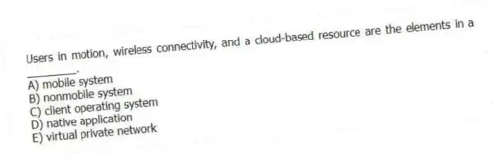 Users in motion, wireless connectivity, and a cloud-based resource are the elements in a ________.
A) mobile system
B) nonmobile system
C) client operating system
D) native application
E) virtual private network