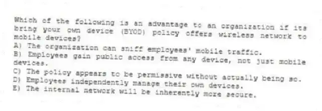 Which of the following is an advantage to an organization if its bring your own device (BYOD) policy offers wireless network to mobile devices?
A) The organization can sniff employees' mobile traffic.
B) Employees gain public access from any device, not just mobile devices.
C) The policy appears to be permissive without actually being so.
D) Employees independently manage their own devices.
E) The internal network will be inherently more secure.