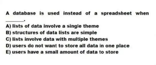 A database is used instead of a spreadsheet when ________.
A) lists of data involve a single theme
B) structures of data lists are simple
C) lists involve data with multiple themes
D) users do not want to store all data in one place
E) users have a small amount of data to store