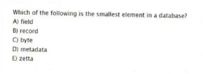 Which of the following is the smallest element in a database?
A) field
B) record
C) byte
D) metadata
E) zetta
