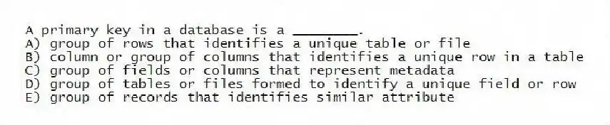 A primary key in a database is a ________.
A) group of rows that identifies a unique table or file
B) column or group of columns that identifies a unique row in a table
C) group of fields or columns that represent metadata
D) group of tables or files formed to identify a unique field or row
E) group of records that identifies similar attribute