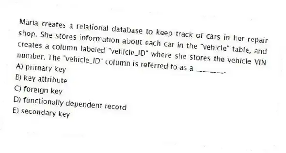Maria creates a relational database to keep track of cars in her repair shop. She stores information about each car in the "vehicle" table, and creates a column labeled "vehicle_ID" where she stores the vehicle VIN number. The "vehicle_ID" column is referred to as a ________.
A) primary key
B) key attribute
C) foreign key
D) functionally dependent record
E) secondary key