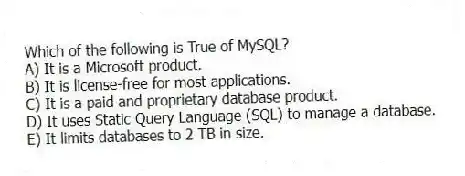 Which of the following is True of MySQL?
A) It is a Microsoft product.
B) It is license-free for most applications.
C) It is a paid and proprietary database product.
D) It uses Static Query Language (SQL) to manage a database.
E) It limits databases to 2 TB in size.