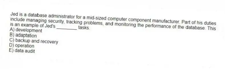 Jed is a database administrator for a mid-sized computer component manufacturer. Part of his duties include managing security, tracking problems, and monitoring the performance of the database. This is an example of Jed's ________ tasks.
A) development
B) adaptation
C) backup and recovery
D) operation
E) data audit