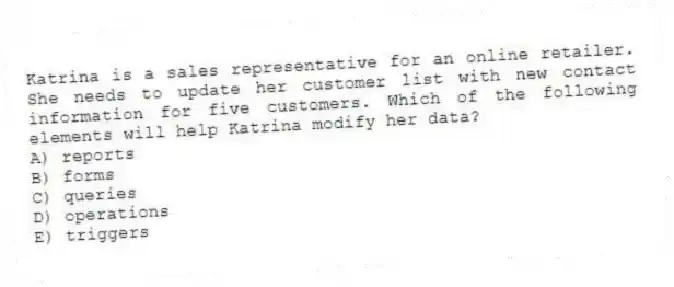 Katrina is a sales representative for an online retailer. She needs to update her customer list with new contact information for five customers. Which of the following elements will help Katrina modify her data?
A) reports
B) forms
C) queries
D) operations
E) triggers