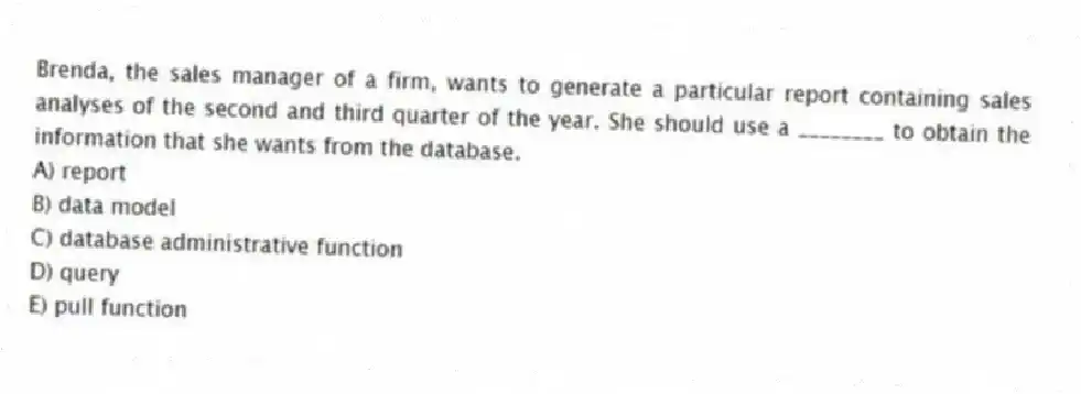 Brenda, the sales manager of a firm, wants to generate a particular report containing sales analyses of the second and third quarter of the year. She should use a ________ to obtain the information that she wants from the database.
A) report
B) data model
C) database administrative function
D) query
E) pull function