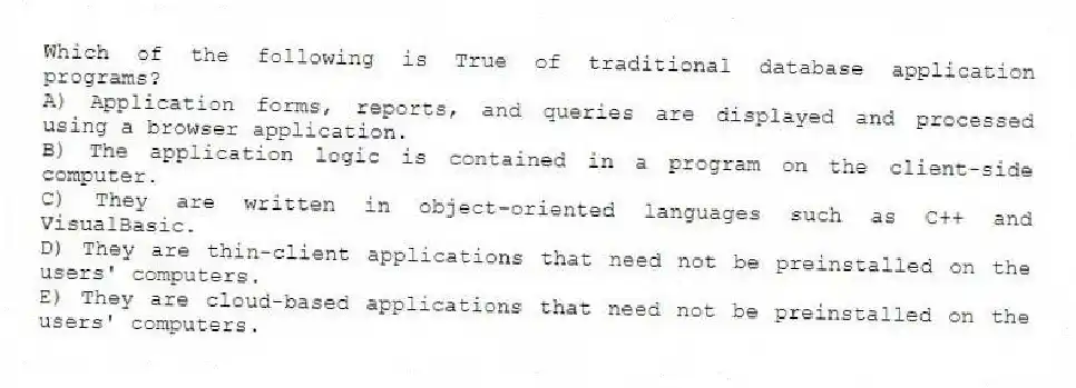 Which of the following is True of traditional database application programs?
A) Application forms, reports, and queries are displayed and processed using a browser application.
B) The application logic is contained in a program on the client-side computer.
C) They are written in object-oriented languages such as C++ and VisualBasic.
D) They are thin-client applications that need not be preinstalled on the users' computers.
E) They are cloud-based applications that need not be preinstalled on the users' computers.