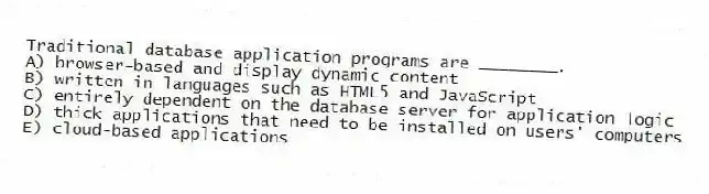 Traditional database application programs are ________.
A) browser-based and display dynamic content
B) written in languages such as HTML5 and JavaScript
C) entirely dependent on the database server for application logic
D) thick applications that need to be installed on users' computers
E) cloud-based applications