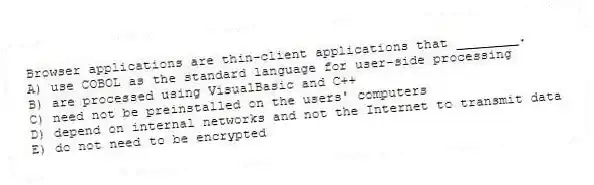 Browser applications are thin-client applications that ________.
A) use COBOL as the standard language for user-side processing
B) are processed using VisualBasic and C++
C) need not be preinstalled on the users' computers
D) depend on internal networks and not the Internet to transmit data
E) do not need to be encrypted
