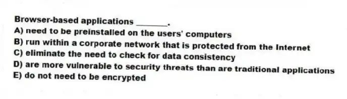 Browser-based applications ________.
A) need to be preinstalled on the users' computers
B) run within a corporate network that is protected from the Internet
C) eliminate the need to check for data consistency
D) are more vulnerable to security threats than are traditional applications
E) do not need to be encrypted