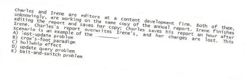 Charles and Irene are editors at a content development firm. Both of them, unknowingly, are working on the same copy of the annual report. Irene finishes editing the report and saves her copy; Charles saves his report an hour after Irene. Charles's report overwrites Irene's, and her changes are lost. This scenario is an example of the ________.
A) lost-update problem
B) crow's-foot paradigm
C) bullwhip effect
D) update query problem
E) bait-and-switch problem