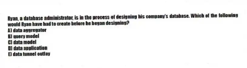 Ryan, a database administrator, is in the process of designing his company's database. Which of the following would Ryan have had to create before he began designing?
A) data aggregator
B) query model
C) data model
D) data application
E) data tunnel outlay