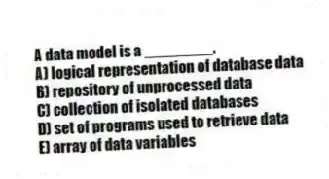 A data model is a ________.
A) logical representation of database data
B) repository of unprocessed data
C) collection of isolated databases
D) set of programs used to retrieve data
E) array of data variables